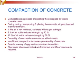 KAS-2012 59
COMPACTION OF CONCRETE
 Compaction is a process of expelling the entrapped air inside
concrete mass.
 During...