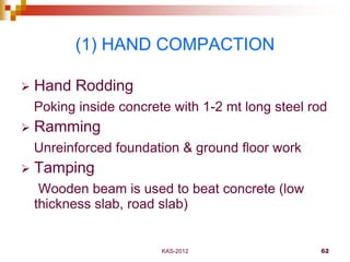 KAS-2012 62
(1) HAND COMPACTION
 Hand Rodding
Poking inside concrete with 1-2 mt long steel rod
 Ramming
Unreinforced fo...