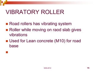 KAS-2012 75
VIBRATORY ROLLER
 Road rollers has vibrating system
 Roller while moving on raod slab gives
vibrations
 Use...