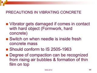 KAS-2012 77
PRECAUTIONS IN VIBRATING CONCRETE
 Vibrator gets damaged if comes in contact
with hard object (Formwork, hard...