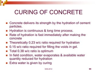KAS-2012 80
CURING OF CONCRETE
 Concrete delivers its strength by the hydration of cement
particles.
 Hydration is conti...