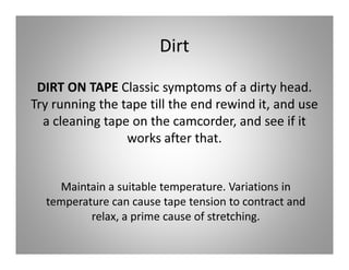 Dirt

 DIRT ON TAPE Classic symptoms of a dirty head.
Try running the tape till the end rewind it, and use
  a cleaning tape on the camcorder, and see if it
                 works after that.


    Maintain a suitable temperature. Variations in
  temperature can cause tape tension to contract and
          relax, a prime cause of stretching.
 