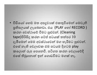 •      ෙය ෙහ මත අප ව    එක ෙම ෙමවැ
       පලය ලැෙබනවා. එය (PLAY ෙහ RECORD )
    කරන අවස්ථාෙ මට     ව . (Cleaning
    tape)    කරන ෙ පටය ත පර 10
    දැ ෙම ෙමම අවස්ථාෙව මග හැ මට      ව .
    එෙස නැ ෙවලාවක එම පටයම ගටම play
    කෙල     ප ෙපෙන . ප ගත කරන ෙවලාෙ
    එෙස    ෙන ඉ ෙග ඩ මට මග නෑ.
 