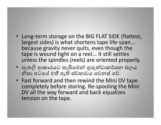 • Long-term storage on the BIG FLAT SIDE (flattest,
  largest sides) is what shortens tape life-span...
  because gravity never quits, even though the
  tape is wound tight on a reel... it still settles
  unless the spindles (reels) are oriented properly.
• පැත ආකාරයට තැ ෙම                  වාක ශන බලය
    සා පටෙ එ ඇ ස්වභාවය ෙවනස් ෙ .
• Fast forward and then rewind the Mini DV tape
  completely before storing. Re-spooling the Mini
  DV all the way forward and back equalizes
  tension on the tape.
 