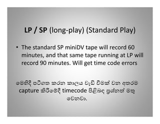 LP / SP (long-play) (Standard Play)

• The standard SP miniDV tape will record 60
  minutes, and that same tape running at LP will
  record 90 minutes. Will get time code errors


ෙම ප ගත කරන කාලය වැ  ම වන අතරම
 capture ෙ timecode බඳ ශ්න ම
             ෙවනවා.
 