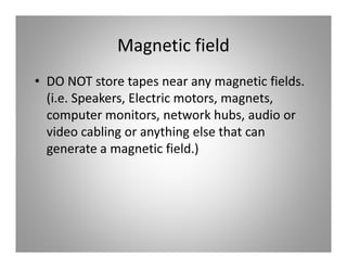 Magnetic field
• DO NOT store tapes near any magnetic fields.
  (i.e. Speakers, Electric motors, magnets,
  computer monitors, network hubs, audio or
  video cabling or anything else that can
  generate a magnetic field.)
 