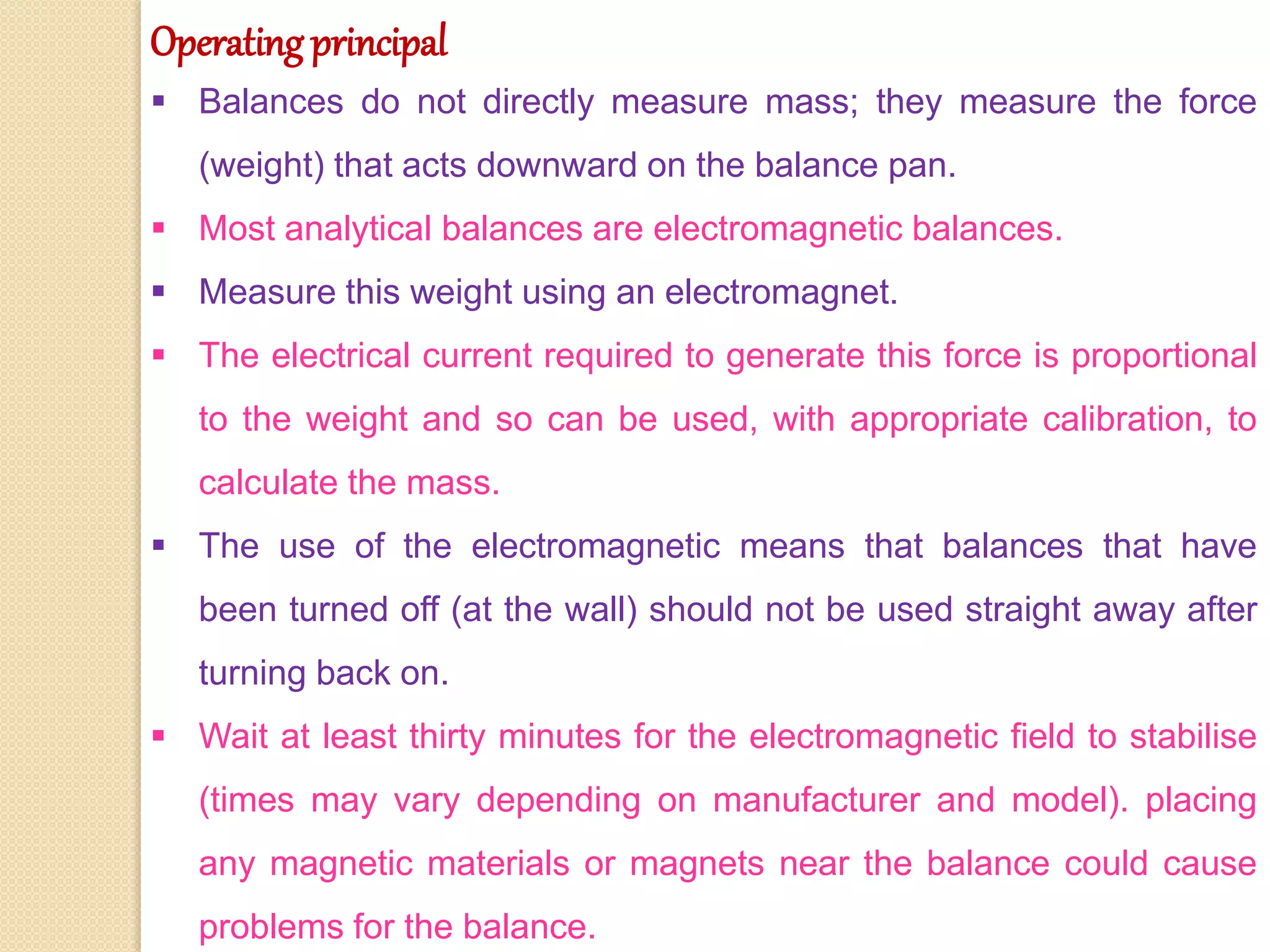 Operating principal
 Balances do not directly measure mass; they measure the force
(weight) that acts downward on the balance pan.
 Most analytical balances are electromagnetic balances.
 Measure this weight using an electromagnet.
 The electrical current required to generate this force is proportional
to the weight and so can be used, with appropriate calibration, to
calculate the mass.
 The use of the electromagnetic means that balances that have
been turned off (at the wall) should not be used straight away after
turning back on.
 Wait at least thirty minutes for the electromagnetic field to stabilise
(times may vary depending on manufacturer and model). placing
any magnetic materials or magnets near the balance could cause
problems for the balance.
 