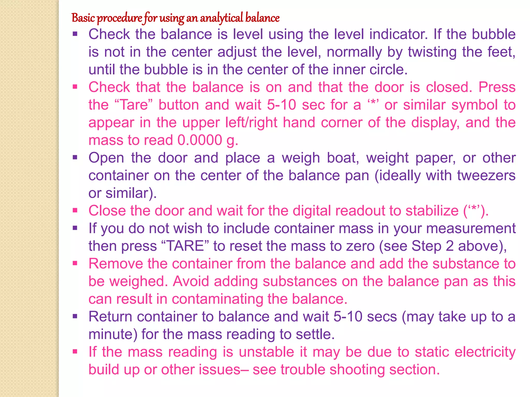 Basicprocedureforusingananalyticalbalance
 Check the balance is level using the level indicator. If the bubble
is not in the center adjust the level, normally by twisting the feet,
until the bubble is in the center of the inner circle.
 Check that the balance is on and that the door is closed. Press
the “Tare” button and wait 5-10 sec for a ‘*’ or similar symbol to
appear in the upper left/right hand corner of the display, and the
mass to read 0.0000 g.
 Open the door and place a weigh boat, weight paper, or other
container on the center of the balance pan (ideally with tweezers
or similar).
 Close the door and wait for the digital readout to stabilize (‘*’).
 If you do not wish to include container mass in your measurement
then press “TARE” to reset the mass to zero (see Step 2 above),
 Remove the container from the balance and add the substance to
be weighed. Avoid adding substances on the balance pan as this
can result in contaminating the balance.
 Return container to balance and wait 5-10 secs (may take up to a
minute) for the mass reading to settle.
 If the mass reading is unstable it may be due to static electricity
build up or other issues– see trouble shooting section.
 
