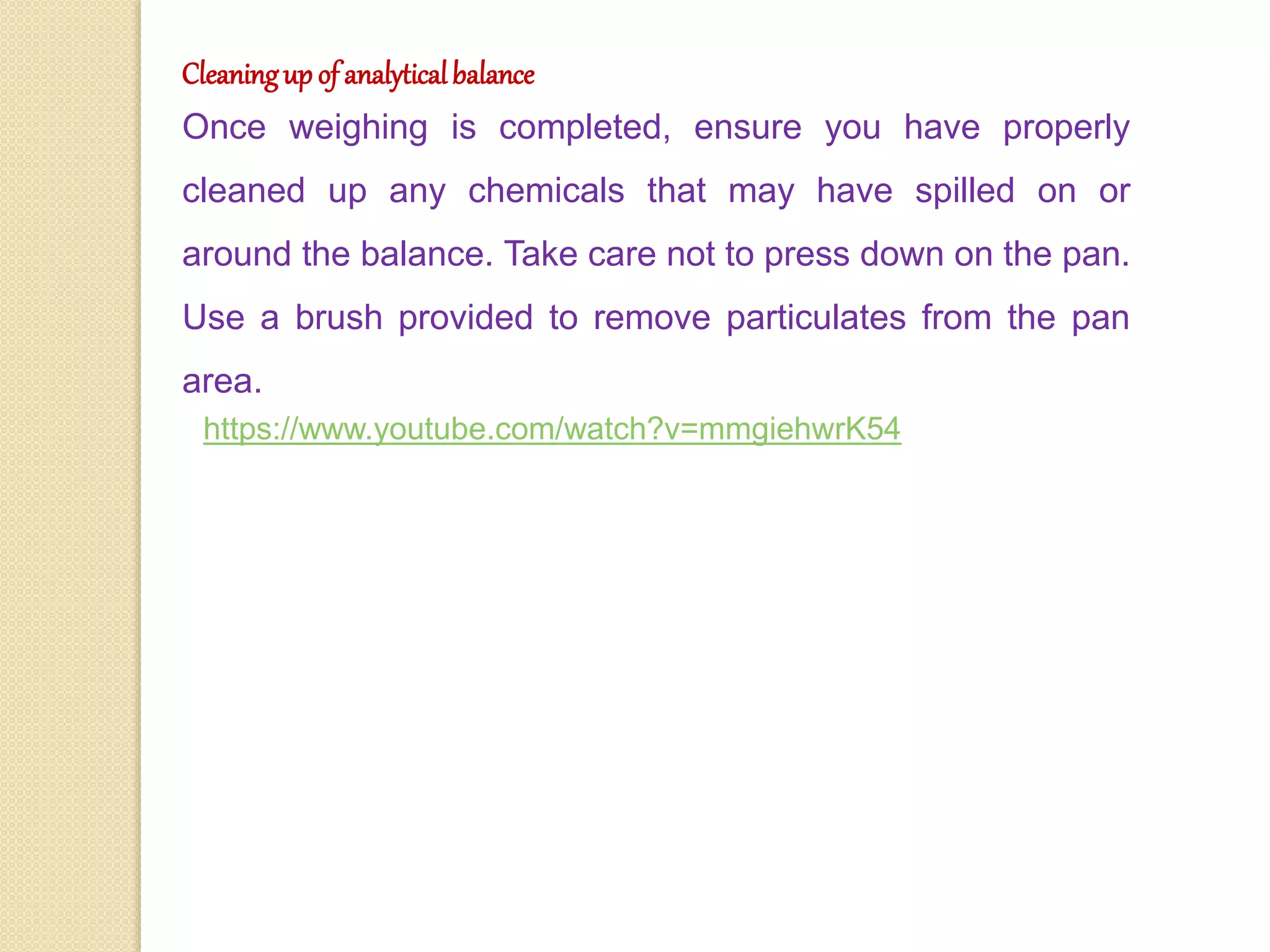 Cleaningup of analyticalbalance
Once weighing is completed, ensure you have properly
cleaned up any chemicals that may have spilled on or
around the balance. Take care not to press down on the pan.
Use a brush provided to remove particulates from the pan
area.
https://www.youtube.com/watch?v=mmgiehwrK54
 
