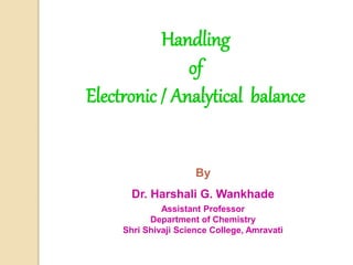 Handling
of
Electronic / Analytical balance
By
Dr. Harshali G. Wankhade
Assistant Professor
Department of Chemistry
Shri Shivaji Science College, Amravati
 