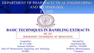 DEPARTMENT OF PHARMACEUTICAL ENGINEERING
AND TECHNOLOGY,
IIT- BHU
BASIC TECHNIQUES IN HANDLING EXTRACTS
PH- 545
SEPARATION TECHNIQUES OF BIOACTIVES
Presented by-
Anup Kumar Ray
Roll No.- 19162046
M.Pharm. (Pharmacognosy)
1st Semester
Assigned by-
Dr. A.N. Sahu
Associate Professor
Dept. Of Pharmaceutical Engineering And Technology,
IIT-BHU
 