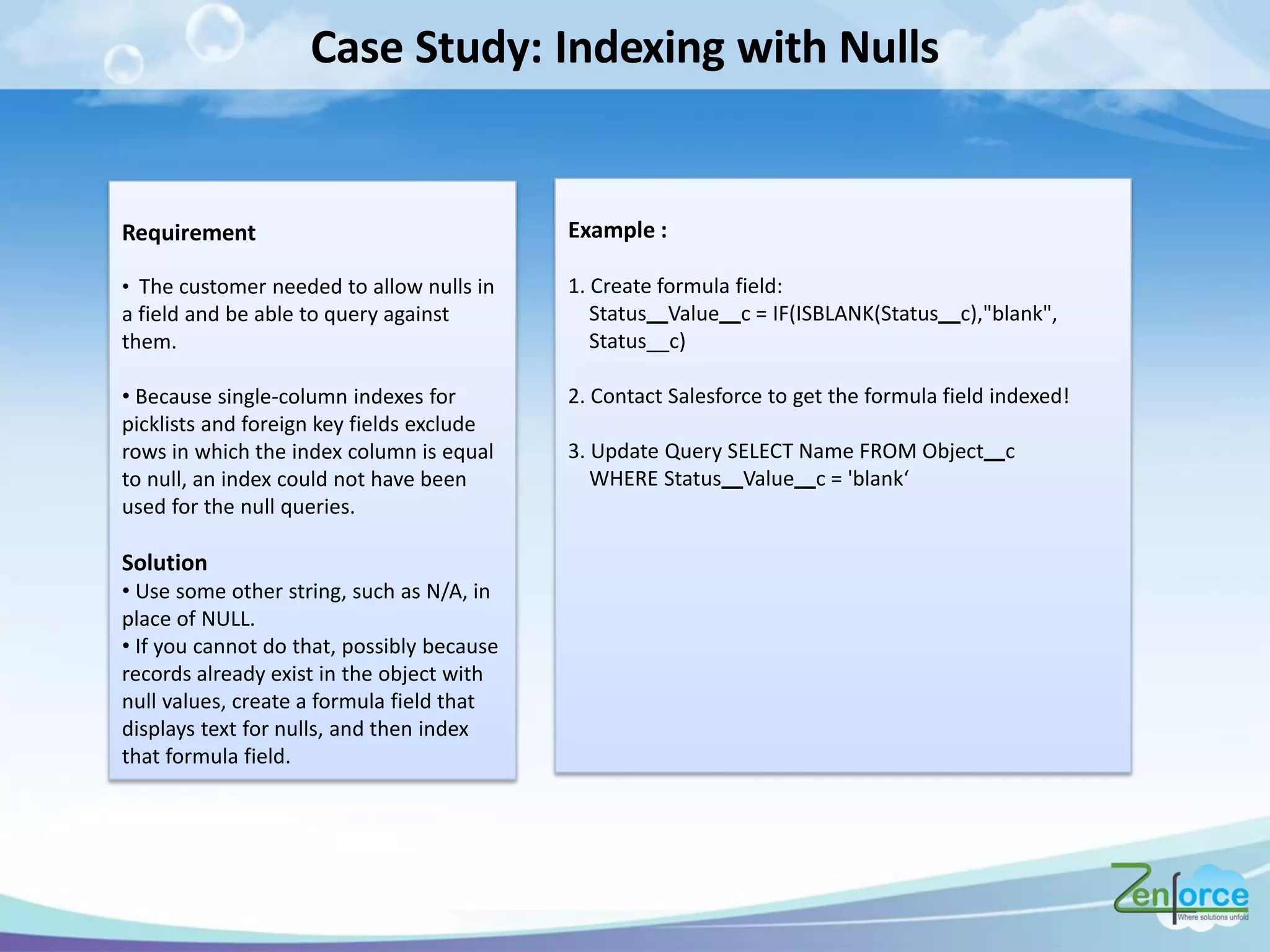 Case Study: Indexing with Nulls
Example :
1. Create formula field:
Status Value c = IF(ISBLANK(Status c),"blank",
Status__c)
2. Contact Salesforce to get the formula field indexed!
3. Update Query SELECT Name FROM Object c
WHERE Status Value = ' la k
Requirement
• The customer needed to allow nulls in
a field and be able to query against
them.
• Because single-column indexes for
picklists and foreign key fields exclude
rows in which the index column is equal
to null, an index could not have been
used for the null queries.
Solution
• Use some other string, such as N/A, in
place of NULL.
• If you cannot do that, possibly because
records already exist in the object with
null values, create a formula field that
displays text for nulls, and then index
that formula field.
 
