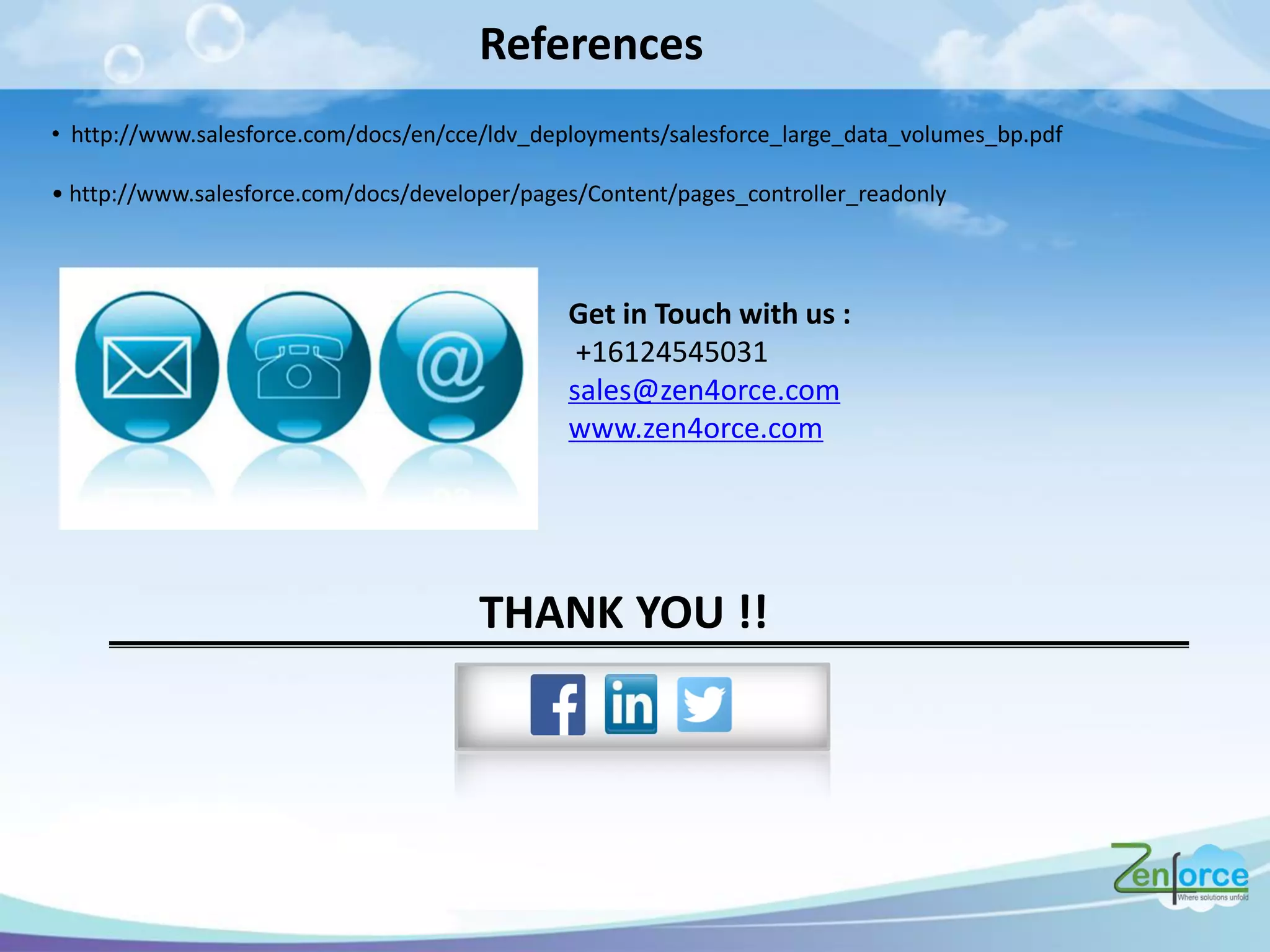 References
• http://www.salesforce.com/docs/en/cce/ldv_deployments/salesforce_large_data_volumes_bp.pdf
• http:// .salesfo e. o /do s/de elope /pages/Co te t/pages_ o t olle _ eado l
Get in Touch with us :
+16124545031
sales@zen4orce.com
www.zen4orce.com
THANK YOU !!
 