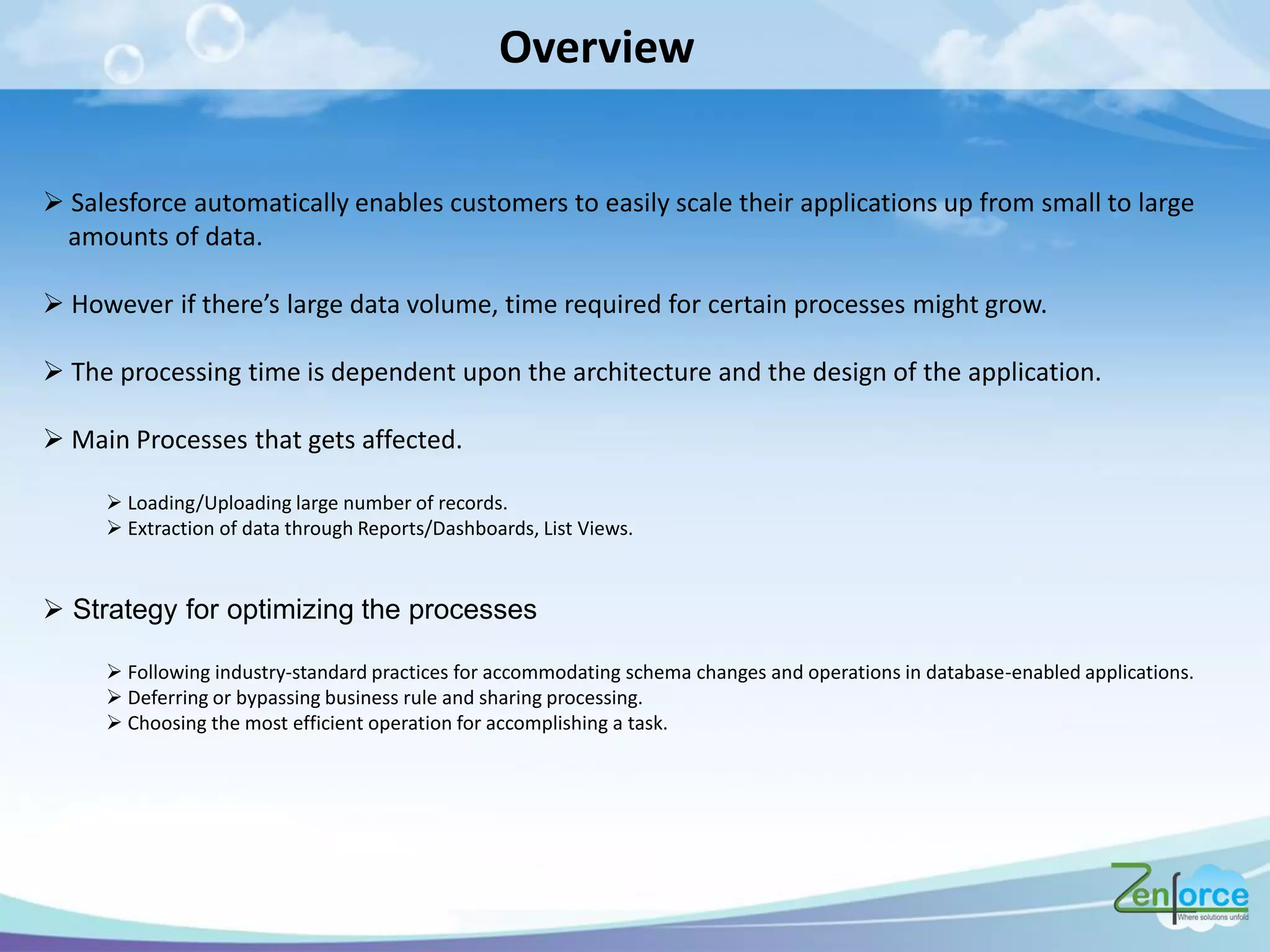 Overview
 Salesforce automatically enables customers to easily scale their applications up from small to large
amounts of data.
 Ho e e if the e s la ge data olu e, ti e e ui ed fo e tai p o esses ight g o .
 The processing time is dependent upon the architecture and the design of the application.
 Main Processes that gets affected.
 Loading/Uploading large number of records.
 Extraction of data through Reports/Dashboards, List Views.
 Strategy for optimizing the processes
 Following industry-standard practices for accommodating schema changes and operations in database-enabled applications.
 Deferring or bypassing business rule and sharing processing.
 Choosing the most efficient operation for accomplishing a task.
 