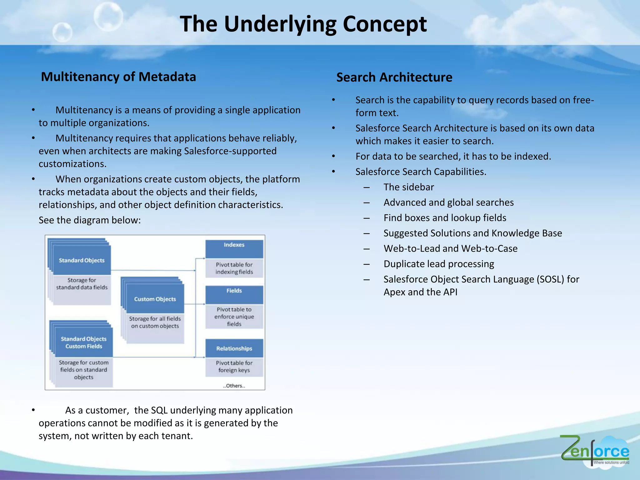 The Underlying Concept
• Multitenancy is a means of providing a single application
to multiple organizations.
• Multitenancy requires that applications behave reliably,
even when architects are making Salesforce-supported
customizations.
• When organizations create custom objects, the platform
tracks metadata about the objects and their fields,
relationships, and other object definition characteristics.
See the diagram below:
• As a customer, the SQL underlying many application
operations cannot be modified as it is generated by the
system, not written by each tenant.
Multitenancy of Metadata
• Search is the capability to query records based on free-
form text.
• Salesforce Search Architecture is based on its own data
which makes it easier to search.
• For data to be searched, it has to be indexed.
• Salesforce Search Capabilities.
– The sidebar
– Advanced and global searches
– Find boxes and lookup fields
– Suggested Solutions and Knowledge Base
– Web-to-Lead and Web-to-Case
– Duplicate lead processing
– Salesforce Object Search Language (SOSL) for
Apex and the API
Search Architecture
 