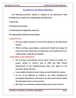 PHARMACEUTICS-II HANDLING OF PRESCRIPTION
M.NITHYA, B.PHARM, LECTURER, JKKMIHSCP. Page 1
HANDLING OF PRESCRIPTION
The following procedure should be adopted by the pharmacist while
handling of prescription for compounding and dispensing.
1) Receiving
2) Reading and checking
3) Collecting and weighing the materials
4) Compounding, labeling and packaging
1) RECEIVING:
 The prescription should be received from patient by the pharmacist
himself.
 While receiving a prescription, a pharmacist should not change his
facial expression which gives an impression to the patient that he is
confused after seeing the prescription.
2) READING AND CHECKING:
 On receiving a prescription, always check it that it is written in a
proper format i.e. doctor’s pad or OPD slip (Out Patient
Department) of the hospital/nursing home and signed by the
prescriber along with date.
 A prescription should be always being screened behind the counter.
 In case of any difficulty in reading or any doubt regarding the
prescription ingredients or directions, the pharmacist should consult
the other pharmacist or the prescriber.
 But under no circumstance patient should come to know about it.
 