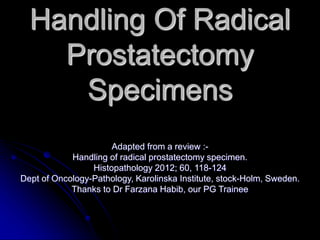 Handling Of Radical
Prostatectomy
Specimens
Adapted from a review :-
Handling of radical prostatectomy specimen.
Histopathology 2012; 60, 118-124
Dept of Oncology-Pathology, Karolinska Institute, stock-Holm, Sweden.
Thanks to Dr Farzana Habib, our PG Trainee
 