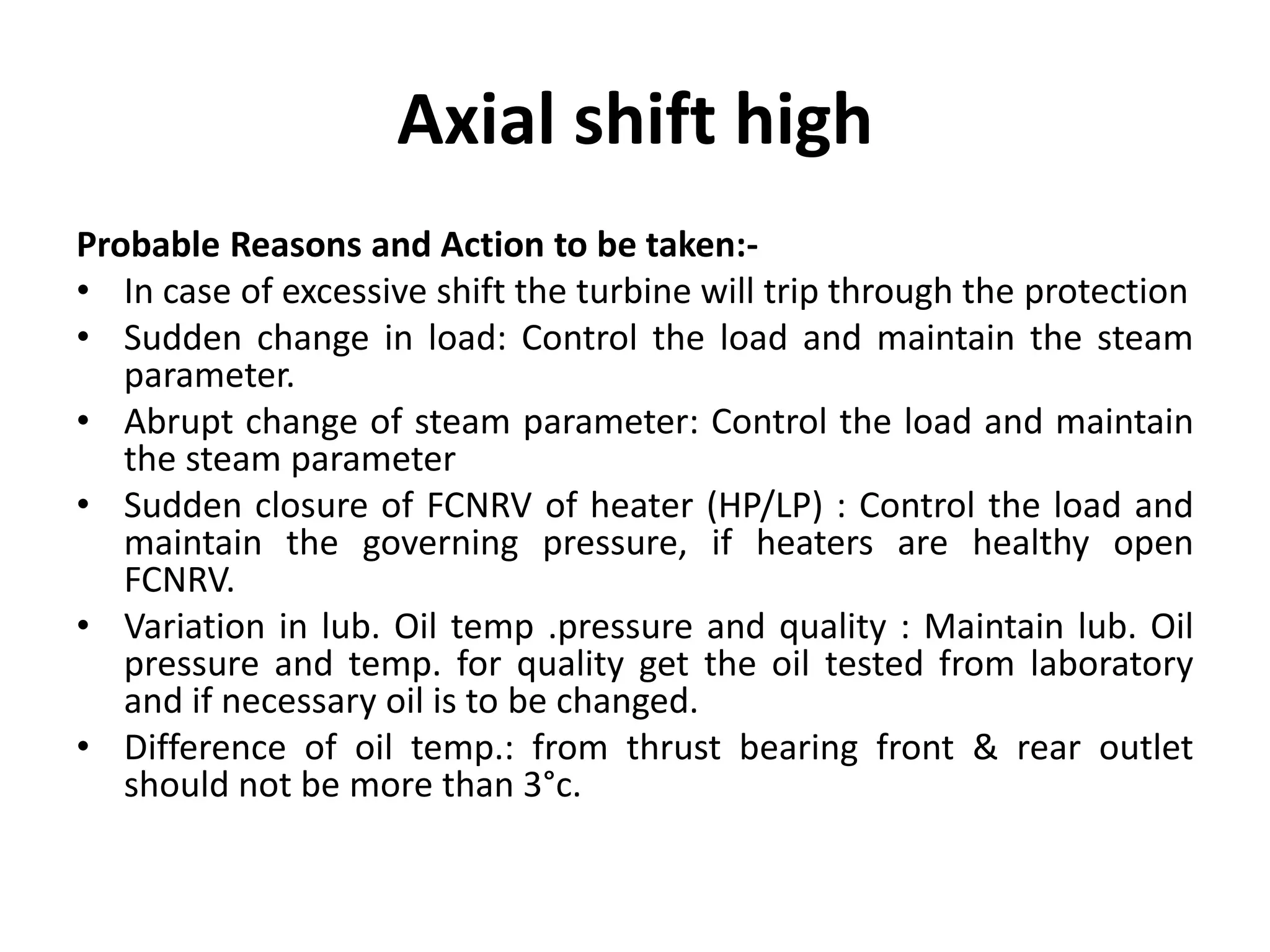 Axial shift high
Probable Reasons and Action to be taken:-
• In case of excessive shift the turbine will trip through the protection
• Sudden change in load: Control the load and maintain the steam
parameter.
• Abrupt change of steam parameter: Control the load and maintain
the steam parameter
• Sudden closure of FCNRV of heater (HP/LP) : Control the load and
maintain the governing pressure, if heaters are healthy open
FCNRV.
• Variation in lub. Oil temp .pressure and quality : Maintain lub. Oil
pressure and temp. for quality get the oil tested from laboratory
and if necessary oil is to be changed.
• Difference of oil temp.: from thrust bearing front & rear outlet
should not be more than 3°c.
 