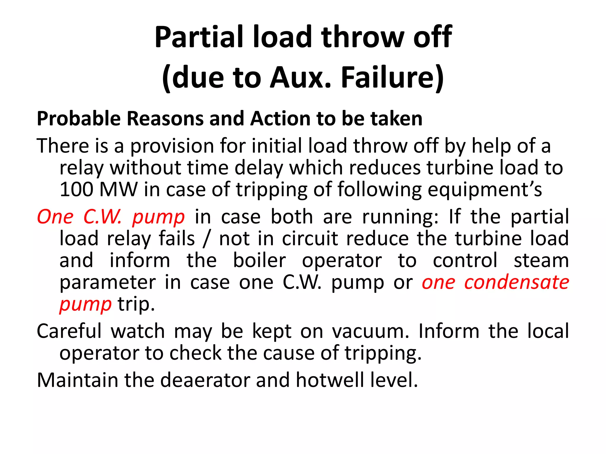 Partial load throw off
(due to Aux. Failure)
Probable Reasons and Action to be taken
There is a provision for initial load throw off by help of a
relay without time delay which reduces turbine load to
100 MW in case of tripping of following equipment’s
One C.W. pump in case both are running: If the partial
load relay fails / not in circuit reduce the turbine load
and inform the boiler operator to control steam
parameter in case one C.W. pump or one condensate
pump trip.
Careful watch may be kept on vacuum. Inform the local
operator to check the cause of tripping.
Maintain the deaerator and hotwell level.
 