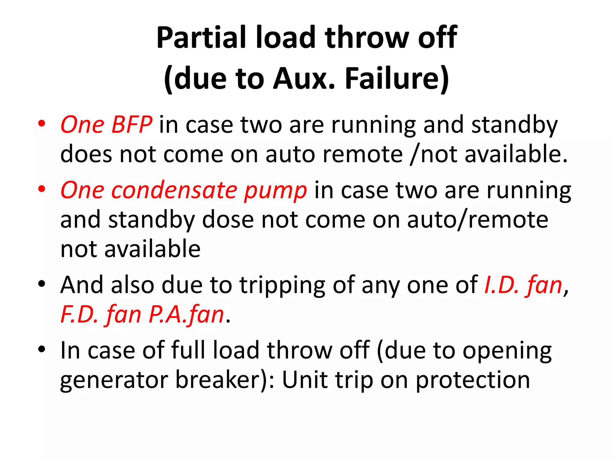 Partial load throw off
(due to Aux. Failure)
• One BFP in case two are running and standby
does not come on auto remote /not available.
• One condensate pump in case two are running
and standby dose not come on auto/remote
not available
• And also due to tripping of any one of I.D. fan,
F.D. fan P.A.fan.
• In case of full load throw off (due to opening
generator breaker): Unit trip on protection
 