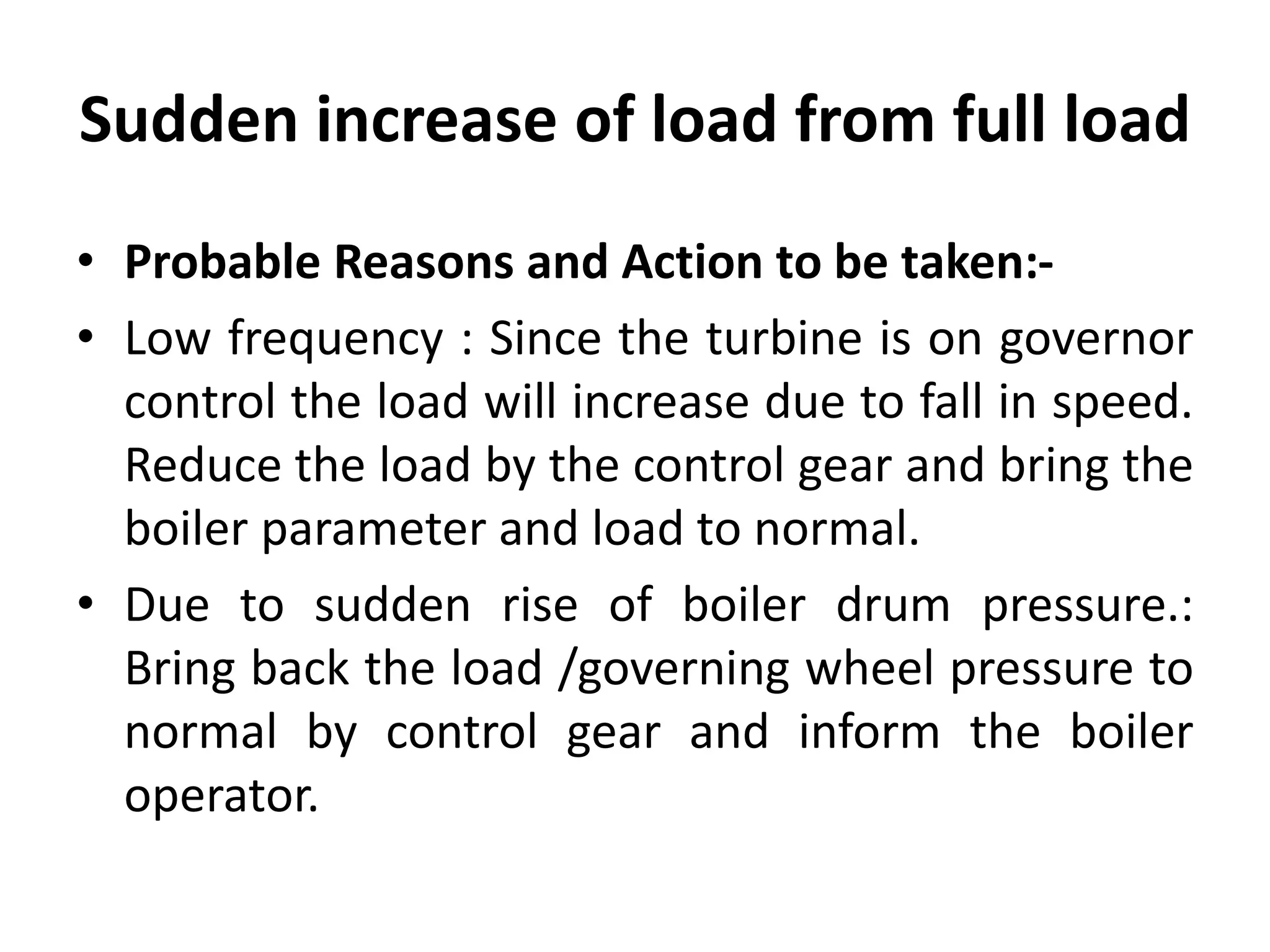 Sudden increase of load from full load
• Probable Reasons and Action to be taken:-
• Low frequency : Since the turbine is on governor
control the load will increase due to fall in speed.
Reduce the load by the control gear and bring the
boiler parameter and load to normal.
• Due to sudden rise of boiler drum pressure.:
Bring back the load /governing wheel pressure to
normal by control gear and inform the boiler
operator.
 