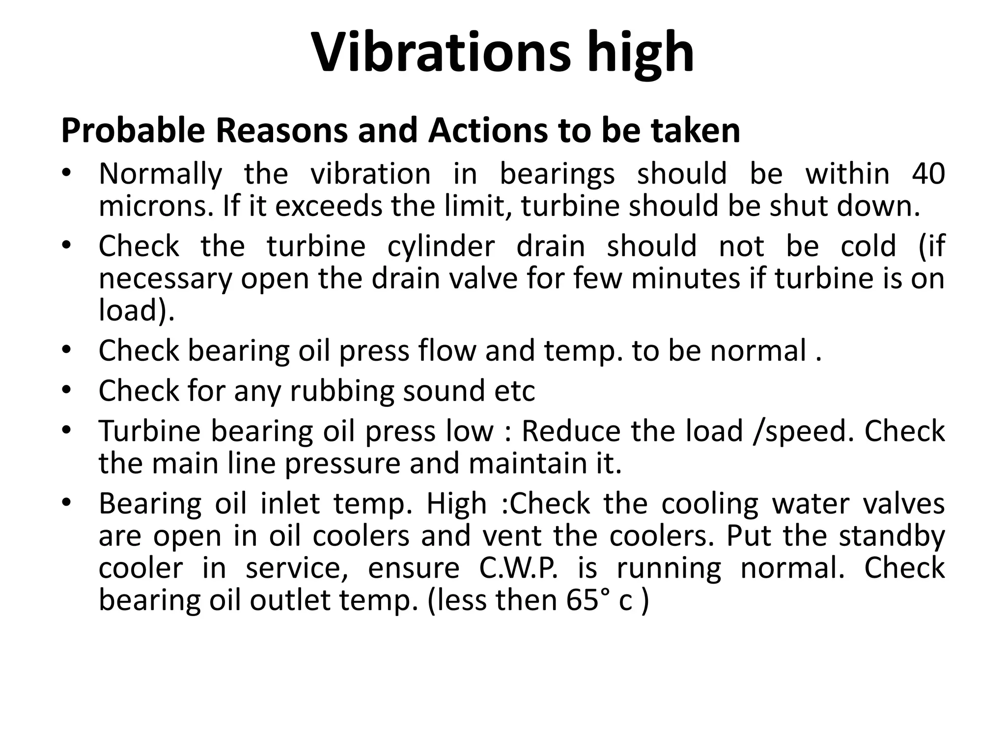 Vibrations high
Probable Reasons and Actions to be taken
• Normally the vibration in bearings should be within 40
microns. If it exceeds the limit, turbine should be shut down.
• Check the turbine cylinder drain should not be cold (if
necessary open the drain valve for few minutes if turbine is on
load).
• Check bearing oil press flow and temp. to be normal .
• Check for any rubbing sound etc
• Turbine bearing oil press low : Reduce the load /speed. Check
the main line pressure and maintain it.
• Bearing oil inlet temp. High :Check the cooling water valves
are open in oil coolers and vent the coolers. Put the standby
cooler in service, ensure C.W.P. is running normal. Check
bearing oil outlet temp. (less then 65° c )
 