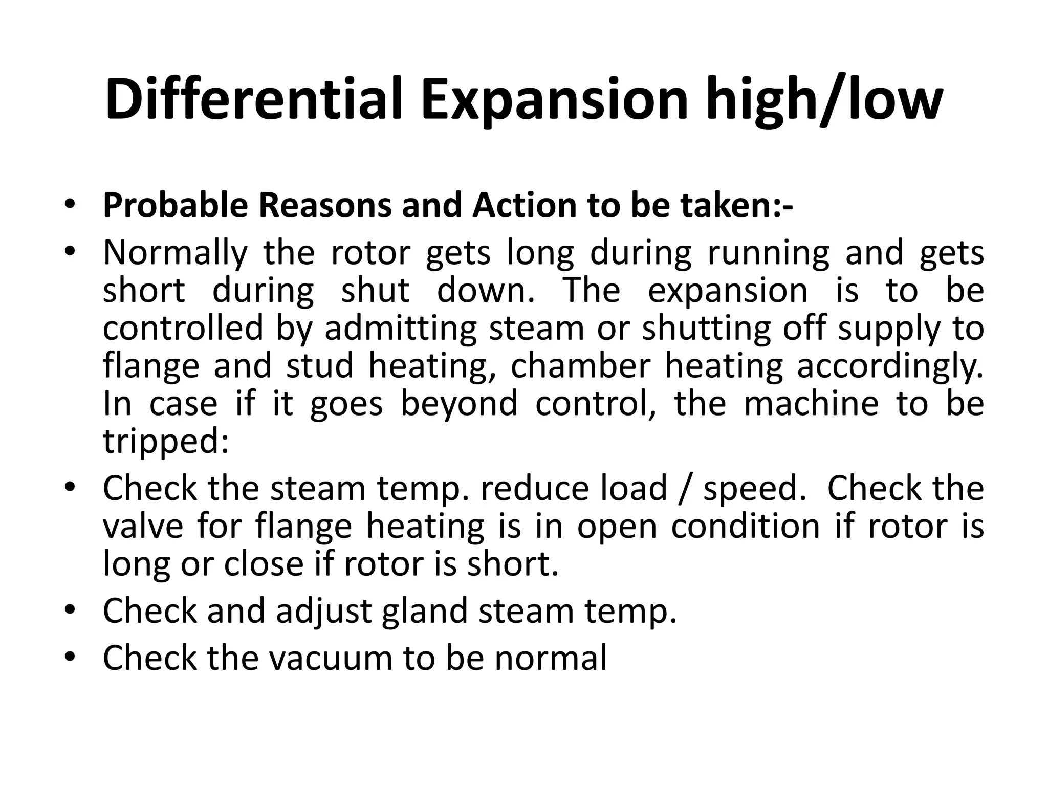 Differential Expansion high/low
• Probable Reasons and Action to be taken:-
• Normally the rotor gets long during running and gets
short during shut down. The expansion is to be
controlled by admitting steam or shutting off supply to
flange and stud heating, chamber heating accordingly.
In case if it goes beyond control, the machine to be
tripped:
• Check the steam temp. reduce load / speed. Check the
valve for flange heating is in open condition if rotor is
long or close if rotor is short.
• Check and adjust gland steam temp.
• Check the vacuum to be normal
 