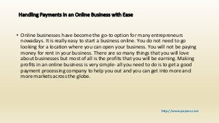 Handling Payments in an Online Business with Ease
• Online businesses have become the go-to option for many entrepreneurs
nowadays. It is really easy to start a business online. You do not need to go
looking for a location where you can open your business. You will not be paying
money for rent in your business. There are so many things that you will love
about businesses but most of all is the profits that you will be earning. Making
profits in an online business is very simple- all you need to do is to get a good
payment processing company to help you out and you can get into more and
more markets across the globe.
http://www.paysec.com
 