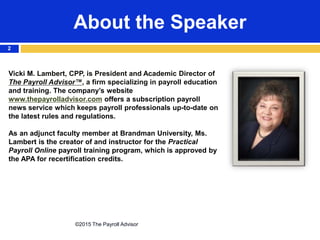 About the Speaker
©2015 The Payroll Advisor
2
Vicki M. Lambert, CPP, is President and Academic Director of
The Payroll Advisor™, a firm specializing in payroll education
and training. The company’s website
www.thepayrolladvisor.com offers a subscription payroll
news service which keeps payroll professionals up-to-date on
the latest rules and regulations.
As an adjunct faculty member at Brandman University, Ms.
Lambert is the creator of and instructor for the Practical
Payroll Online payroll training program, which is approved by
the APA for recertification credits.
 