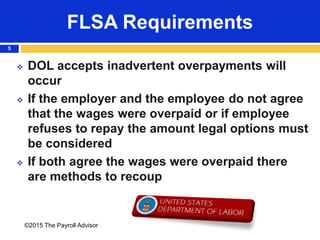 FLSA Requirements
©2015 The Payroll Advisor
5
 DOL accepts inadvertent overpayments will
occur
 If the employer and the employee do not agree
that the wages were overpaid or if employee
refuses to repay the amount legal options must
be considered
 If both agree the wages were overpaid there
are methods to recoup
 
