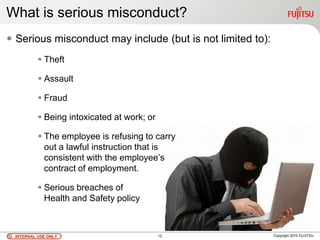INTERNAL USE ONLYINTERNAL USE ONLY Copyright 2010 FUJITSU
What is serious misconduct?
 Serious misconduct may include (but is not limited to):
 Theft
 Assault
 Fraud
 Being intoxicated at work; or
 The employee is refusing to carry
out a lawful instruction that is
consistent with the employee’s
contract of employment.
 Serious breaches of
Health and Safety policy
12
 