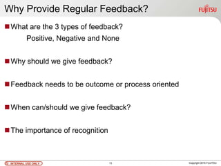 INTERNAL USE ONLYINTERNAL USE ONLY Copyright 2010 FUJITSU
Why Provide Regular Feedback?
What are the 3 types of feedback?
Positive, Negative and None
Why should we give feedback?
Feedback needs to be outcome or process oriented
When can/should we give feedback?
The importance of recognition
13
 