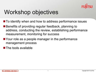 INTERNAL USE ONLYINTERNAL USE ONLY Copyright 2010 FUJITSU
Workshop objectives
To identify when and how to address performance issues
Benefits of providing regular feedback, planning to
address, conducting the review, establishing performance
measurement, monitoring for success
Your role as a people manager in the performance
management process
The tools available
INTERNAL USE ONLYINTERNAL USE ONLY Copyright 2010 FUJITSU1
 