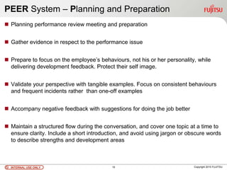 INTERNAL USE ONLYINTERNAL USE ONLY Copyright 2010 FUJITSU
PEER System – Planning and Preparation
 Planning performance review meeting and preparation
 Gather evidence in respect to the performance issue
 Prepare to focus on the employee’s behaviours, not his or her personality, while
delivering development feedback. Protect their self image.
 Validate your perspective with tangible examples. Focus on consistent behaviours
and frequent incidents rather than one-off examples
 Accompany negative feedback with suggestions for doing the job better
 Maintain a structured flow during the conversation, and cover one topic at a time to
ensure clarity. Include a short introduction, and avoid using jargon or obscure words
to describe strengths and development areas
19
 