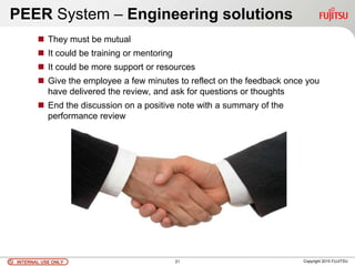 INTERNAL USE ONLYINTERNAL USE ONLY Copyright 2010 FUJITSU
PEER System – Engineering solutions
 They must be mutual
 It could be training or mentoring
 It could be more support or resources
 Give the employee a few minutes to reflect on the feedback once you
have delivered the review, and ask for questions or thoughts
 End the discussion on a positive note with a summary of the
performance review
21
 