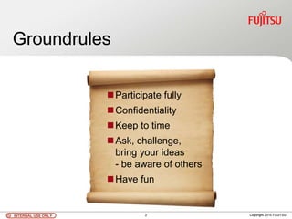 INTERNAL USE ONLYINTERNAL USE ONLY Copyright 2010 FUJITSU
Groundrules
Participate fully
Confidentiality
Keep to time
Ask, challenge,
bring your ideas
- be aware of others
Have fun
INTERNAL USE ONLYINTERNAL USE ONLY Copyright 2010 FUJITSU2
 