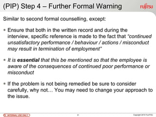 INTERNAL USE ONLYINTERNAL USE ONLY Copyright 2010 FUJITSU31
(PIP) Step 4 – Further Formal Warning
Similar to second formal counselling, except:
 Ensure that both in the written record and during the
interview, specific reference is made to the fact that “continued
unsatisfactory performance / behaviour / actions / misconduct
may result in termination of employment”
 It is essential that this be mentioned so that the employee is
aware of the consequences of continued poor performance or
misconduct
 If the problem is not being remedied be sure to consider
carefully, why not… You may need to change your approach to
the issue.
 