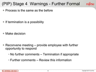 INTERNAL USE ONLYINTERNAL USE ONLY Copyright 2010 FUJITSU32
(PIP) Stage 4 Warnings - Further Formal
 Process is the same as the before
 If termination is a possibility
 Make decision
 Reconvene meeting – provide employee with further
opportunity to respond
• No further comments – Termination if appropriate
• Further comments – Review this information
 