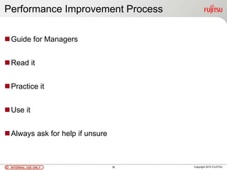 INTERNAL USE ONLYINTERNAL USE ONLY Copyright 2010 FUJITSU
Performance Improvement Process
Guide for Managers
Read it
Practice it
Use it
Always ask for help if unsure
36
 