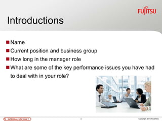 INTERNAL USE ONLYINTERNAL USE ONLY Copyright 2010 FUJITSU
Introductions
Name
Current position and business group
How long in the manager role
What are some of the key performance issues you have had
to deal with in your role?
INTERNAL USE ONLYINTERNAL USE ONLY 3
 