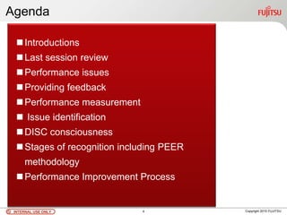 INTERNAL USE ONLYINTERNAL USE ONLY Copyright 2010 FUJITSU
Agenda
Introductions
Last session review
Performance issues
Providing feedback
Performance measurement
 Issue identification
DISC consciousness
Stages of recognition including PEER
methodology
Performance Improvement Process
4
 