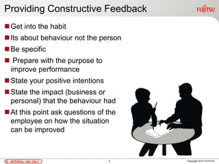 INTERNAL USE ONLYINTERNAL USE ONLY Copyright 2010 FUJITSU
Providing Constructive Feedback
Get into the habit
Its about behaviour not the person
Be specific
 Prepare with the purpose to
improve performance
State your positive intentions
State the impact (business or
personal) that the behaviour had
At this point ask questions of the
employee on how the situation
can be improved
6
 