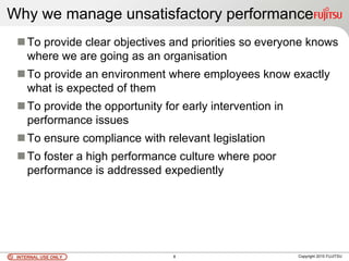 INTERNAL USE ONLYINTERNAL USE ONLY Copyright 2010 FUJITSU8
To provide clear objectives and priorities so everyone knows
where we are going as an organisation
To provide an environment where employees know exactly
what is expected of them
To provide the opportunity for early intervention in
performance issues
To ensure compliance with relevant legislation
To foster a high performance culture where poor
performance is addressed expediently
Why we manage unsatisfactory performance
 