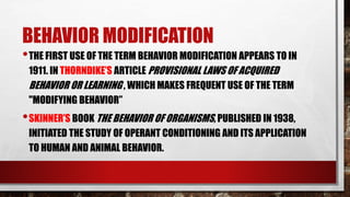 BEHAVIOR MODIFICATION
•THE FIRST USE OF THE TERM BEHAVIOR MODIFICATION APPEARS TO IN
1911. IN THORNDIKE’S ARTICLE PROVISIONAL LAWS OF ACQUIRED
BEHAVIOR OR LEARNING , WHICH MAKES FREQUENT USE OF THE TERM
"MODIFYING BEHAVIOR”
•SKINNER’S BOOK THE BEHAVIOR OF ORGANISMS, PUBLISHED IN 1938,
INITIATED THE STUDY OF OPERANT CONDITIONING AND ITS APPLICATION
TO HUMAN AND ANIMAL BEHAVIOR.
 