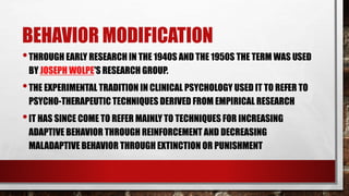 BEHAVIOR MODIFICATION
•THROUGH EARLY RESEARCH IN THE 1940S AND THE 1950S THE TERM WAS USED
BY JOSEPH WOLPE'S RESEARCH GROUP.
•THE EXPERIMENTAL TRADITION IN CLINICAL PSYCHOLOGY USED IT TO REFER TO
PSYCHO-THERAPEUTIC TECHNIQUES DERIVED FROM EMPIRICAL RESEARCH
•IT HAS SINCE COME TO REFER MAINLY TO TECHNIQUES FOR INCREASING
ADAPTIVE BEHAVIOR THROUGH REINFORCEMENT AND DECREASING
MALADAPTIVE BEHAVIOR THROUGH EXTINCTION OR PUNISHMENT
 