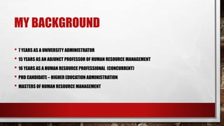 MY BACKGROUND
• 7 YEARS AS A UNIVERSITY ADMINISTRATOR
• 15 YEARS AS AN ADJUNCT PROFESSOR OF HUMAN RESOURCE MANAGEMENT
• 16 YEARS AS A HUMAN RESOURCE PROFESSIONAL (CONCURRENT)
• PHD CANDIDATE – HIGHER EDUCATION ADMINISTRATION
• MASTERS OF HUMAN RESOURCE MANAGEMENT
 