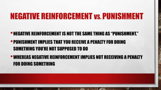 NEGATIVE REINFORCEMENT VS. PUNISHMENT
•NEGATIVE REINFORCEMENT IS NOT THE SAME THING AS “PUNISHMENT.”
•PUNISHMENT IMPLIES THAT YOU RECEIVE A PENALTY FOR DOING
SOMETHING YOU’RE NOT SUPPOSED TO DO
•WHEREAS NEGATIVE REINFORCEMENT IMPLIES NOT RECEIVING A PENALTY
FOR DOING SOMETHING
 