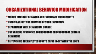 ORGANIZATIONAL BEHAVIOR MODIFICATION
•MODIFY EMPLOYEE BEHAVIOR AND ENCOURAGE PRODUCTIVITY
•USED TO ADJUST THE BEHAVIOR OF YOUR EMPLOYEES
•DEPARTMENT WIDE BEHAVIORAL CHANGE
•USE VARIOUS RESPONSES TO ENCOURAGE OR DISCOURAGE CERTAIN
BEHAVIORS
•RE-TEACHING THE EMPLOYEE HOW TO DRIVE IN-BETWEEN THE LINES
 