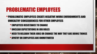 PROBLEMATIC EMPLOYEES
•PROBLEMATIC EMPLOYEES CREATE NEGATIVE WORK ENVIRONMENTS AND
UNHEALTHY CONSEQUENCES FOR OTHER EMPLOYEES
•EMPLOYEES RESISTANCE TO CHANGE
•UNCLEAR EXPECTATIONS IN JOB ROLES
•NEED TO RELEARN THEIR JOBS OR CHANGE THE WAY THEY ARE DOING THINGS
•APATHY OR EMPLOYEES ARE UNMOTIVATED
 