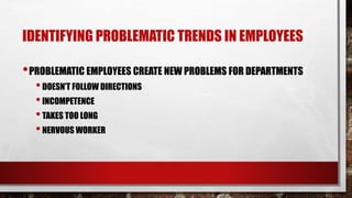 IDENTIFYING PROBLEMATIC TRENDS IN EMPLOYEES
•PROBLEMATIC EMPLOYEES CREATE NEW PROBLEMS FOR DEPARTMENTS
•DOESN’T FOLLOW DIRECTIONS
•INCOMPETENCE
•TAKES TOO LONG
•NERVOUS WORKER
 